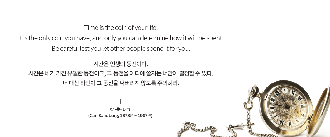 Time is the coin of your life. It is the only coin you have, and only you can determine how it will be spent. Be careful lest you let other people spend it for you. 시간은 인생의 동전이다. 시간은 네가 가진 유일한 동전이고, 그 동전을 어디에 쓸지는 너만이 결정할 수 있다. 너 대신 타인이 그 동전을 써버리지 않도록 주의하라. 칼 샌드버그(Carl Sandburg, 1878년 ~ 1967년) 