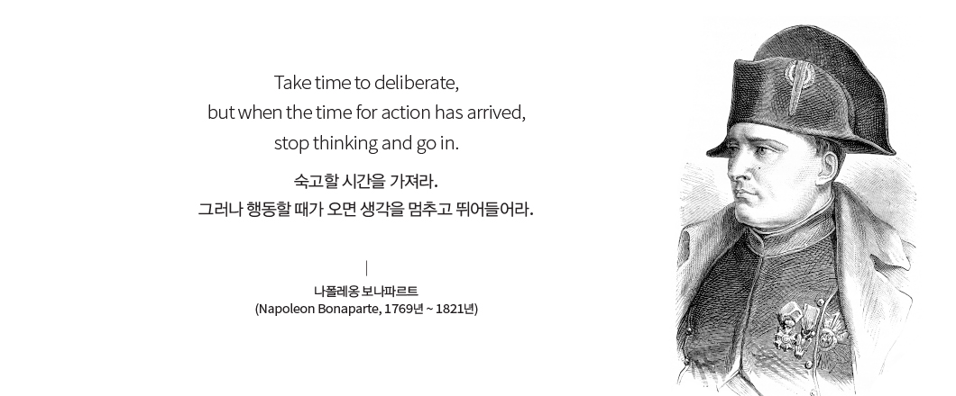 Take time to deliberate, but when the time for action has arrived, stop thinking and go in. 숙고할 시간을 가져라. 그러나 행동할 때가 오면 생각을 멈추고 뛰어들어라. 나폴레옹 보나파르트(Napoleon Bonaparte, 1769년 ~ 1821년) 