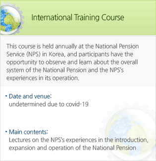International Training Course-This course is held annually at the National Pension Service (NPS) in Korea, and participants have the opportunity to observe and learn about the overall system of the National Pension and the NPS’s experiences in its operation.June 17 to 22, 2019:International Conference Room, NPS, Seoul & Jeonj. - Date and venue : undetermined due to covid-19. -Main contents: Lectures on the NPS’s experiences in the introduction, expansion and operation of the National Pension