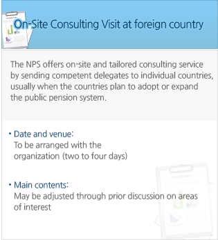 On-Site Consulting Visit at foreign country - The NPS offers on-site and tailored consulting service by sending competent delegates to individual countries, usually when the countries plan to adopt or expand the public pension system. - Date and venue: To be arranged with the organization (two to four days) - Main contents: May be adjusted through prior discussion on areas of interest 