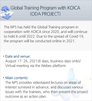 Global Training Program with KOICA (ODA PROJECT) - The NPS has held the Global Training program in cooperation with KOICA since 2020, and will continue to hold it until 2022. Due to the spread of Covid-19, the program will be conducted online in 2021. - Date and venue: August 17- 26, 2021(8 days, business days only)/Virtual meeting via the Webex platform. - Main contents: The NPS provides videotaped lectures on areas of interest surveyed in advance, and discusses various issues with the trainees, who then present the project outcome as an action plan.