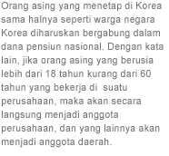 Orang asing yang menetap di Korea sama halnya seperti warga negara Korea diharuskan bergabung dalam dana pensiun nasional. Dengan kata lain, jika orang asing yang berusia lebih dari 18 tahun kurang dari 60 tahun yang bekerja di  suatu perusahaan, maka akan secara langsung menjadi anggota perusahaan, dan yang lainnya akan menjadi anggota daerah.