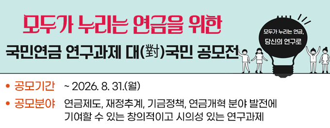모두가 누리는 연금을 위한 국민연금 연구과제 대(對)국민 공모전  공모기간 : ~ 2026. 8. 31.(월) 공모분야 : 연금제도, 재정추계, 기금정책, 연금개혁 분야 발전에 기여할 수 있는 창의적이고 시의성 있는 연구과제