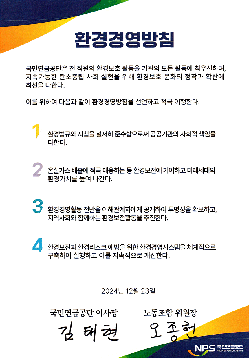 국민연금공단은 전 직원의 환경보호 활동을 기관의 모든 활동에 최우선하며, 지속가능한 탄소중립 사회 실현을 위해 환경보호 문화의 정착과 확산에 최선을 다한다. 이를 위하여 다음과 같이 환경경영방침을 선언하고 적극 이행한다. 1. 환경법규와 지침을 철저히 준수함으로써 공공기관의 사회적 책임을 다한다. 2. 온실가스 배출에 적극 대응하는 등 환경보전에 기여하고 미래세대의 환경가치를 높여 나간다. 3. 환경경영활동 전반을 이해관계자에게 공개하여 투명성을 확보하고, 지역사회와 함께하는 환경보전활동을 추진한다. 4. 환경보전과 환경리스크 예방을 위한 환경경영시스템을 체계적으로 구축하여 실행하고 이를 지속적으로 개선한다.  2024년 12월 23일 국민연금공단 이사장 김태현 노동조합 위원장 오종헌 NPS국민연금공단