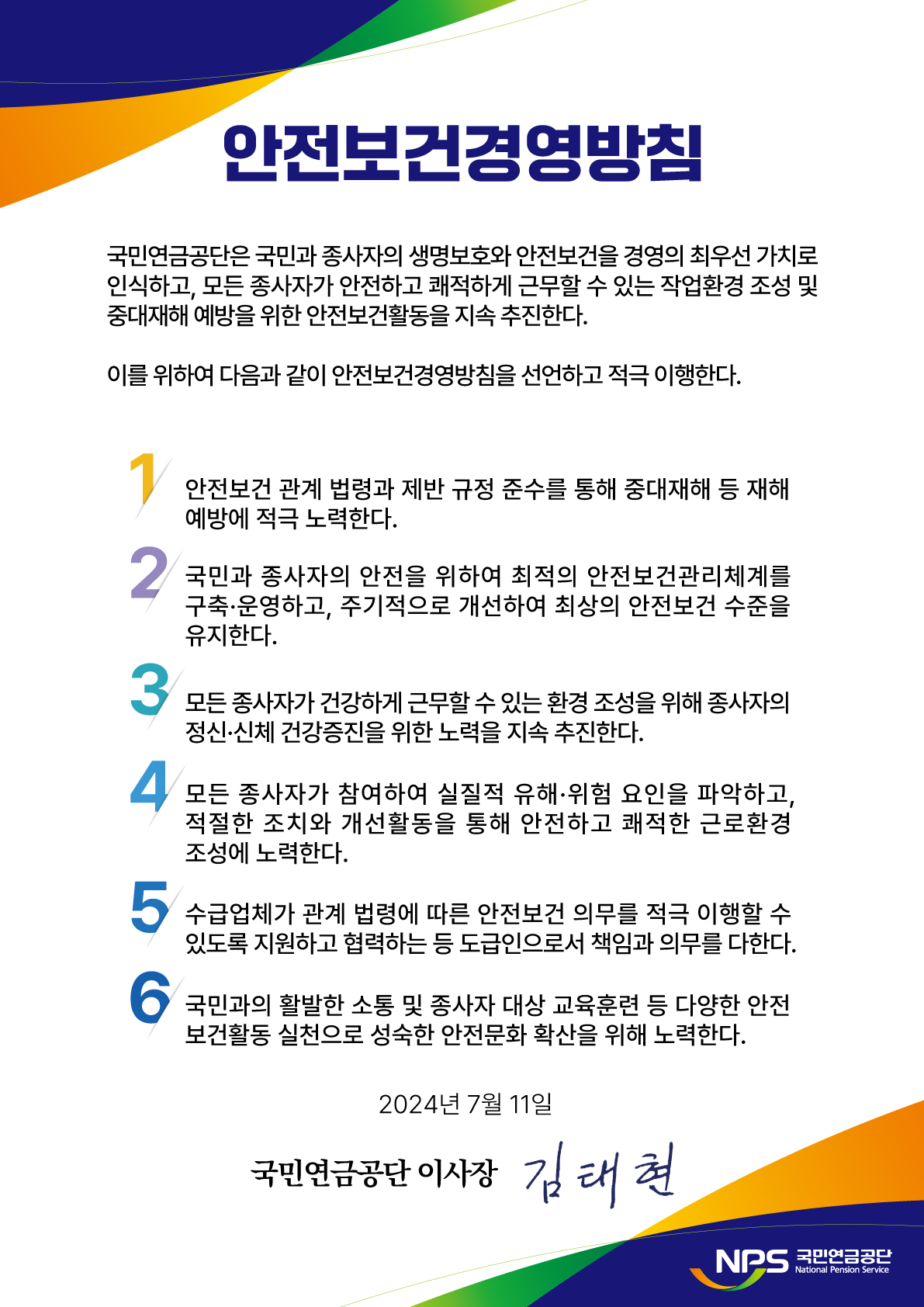 국민연금공단은 국민과 종사자의 생명보호와 안전보건을 경영의 최우선 가치로 인식하고, 모든 종사자가 안전하고 쾌적하게 근무할 수 있는 작업환경 조성 및 중대재해 예방을 위한 안전보건활동을 지속 추진하다. 이를 위하여 다음과 같이 안전보건경영방침을 선언하고 적극 이행한다. 1. 안전보건 관계법령과 제반 규정 준수를 통해 중대재해 등 재해 예방에 적극 노력한다. 2. 국민과 종사자의 안전을 위하여 최적의 안전보건관리체계를 구축 운영하고, 주기적으로 개선하여 최상의 안전보건 수준을 유지한다. 3. 모든 종사자가 거강하게 근무할 수 있는 환경 조성을 위해 종사자의 정신 신체 건강증진을 위한 노력을 지속 추진한다. 4. 모든 종사자가 참여하여 실질적 유해 위험 요인을 파악하고, 적절한 조치와 개선활동을 통해 안전하고 쾌적한 근로환경 조성에 노력한다. 5. 수급업체가 관계 법령에 따른 안전보건 의무를 적극 이행할 수 있도록 지원하고 협력하는 등 도급인으로서 책임과 의무를 다한다. 6. 국민과의 활발한 소통 및 종사자 대상 교육훈련 등 다양한 안전보건활동 실천으로 성숙한 안전문화 확산을 위해 노력한다. 2024년 7월 11일 국민연금공단 이사장 김태현 NPS국민연금공단