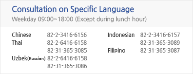 Consultation on Specific Language - Weekday 09:00 ~ 18:00 (Except during lunch hour) - chinese 82-2-2176-9967 - Thai 82-2-2176-9970, 82-31-365-3085 -Uzbek(Russian) 82-31-365-3086 - Mongolian 82-2-2176-9969 - Indonesian 82-2-2176-9968, 82-31-365-3089 - Filipino 82-31-365-3087 